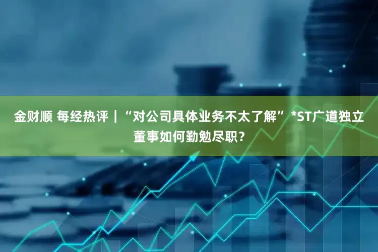 金财顺 每经热评｜“对公司具体业务不太了解” *ST广道独立董事如何勤勉尽职？