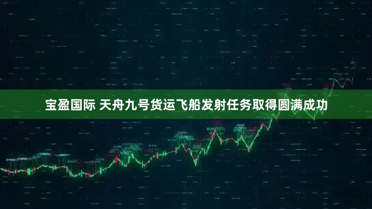 宝盈国际 天舟九号货运飞船发射任务取得圆满成功