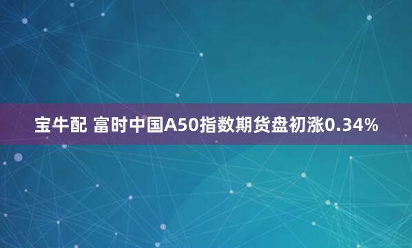 宝牛配 富时中国A50指数期货盘初涨0.34%
