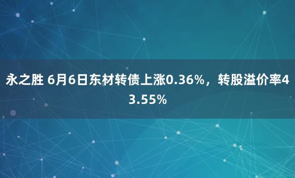 永之胜 6月6日东材转债上涨0.36%，转股溢价率43.55%