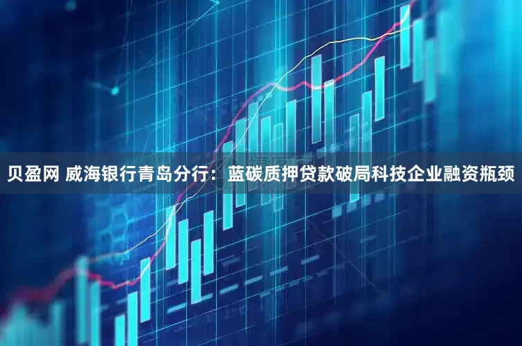 贝盈网 威海银行青岛分行：蓝碳质押贷款破局科技企业融资瓶颈