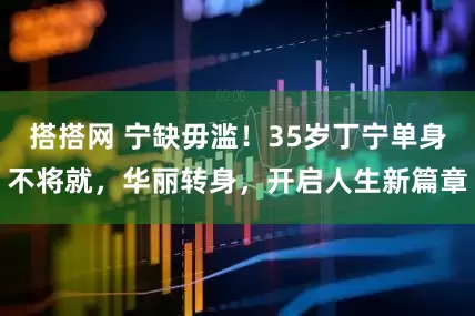 搭搭网 宁缺毋滥！35岁丁宁单身不将就，华丽转身，开启人生新篇章