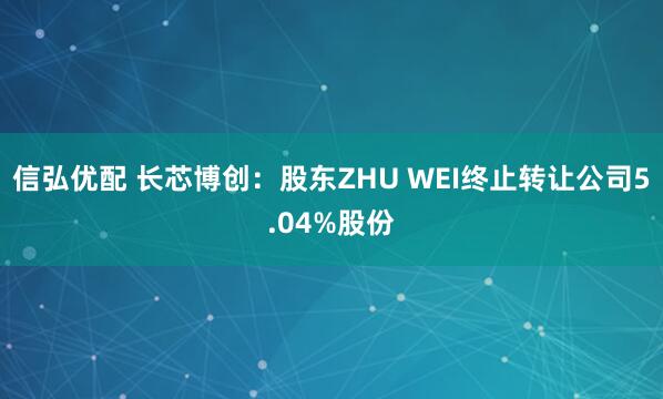 信弘优配 长芯博创：股东ZHU WEI终止转让公司5.04%股份