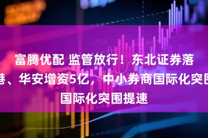 富腾优配 监管放行！东北证券落子香港、华安增资5亿，中小券商国际化突围提速
