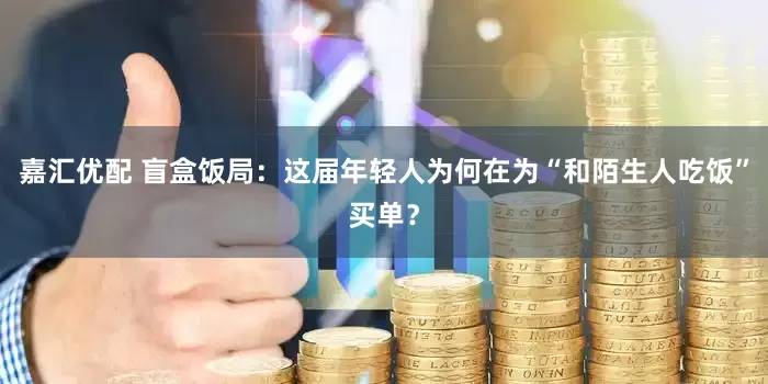 嘉汇优配 盲盒饭局：这届年轻人为何在为“和陌生人吃饭”买单？